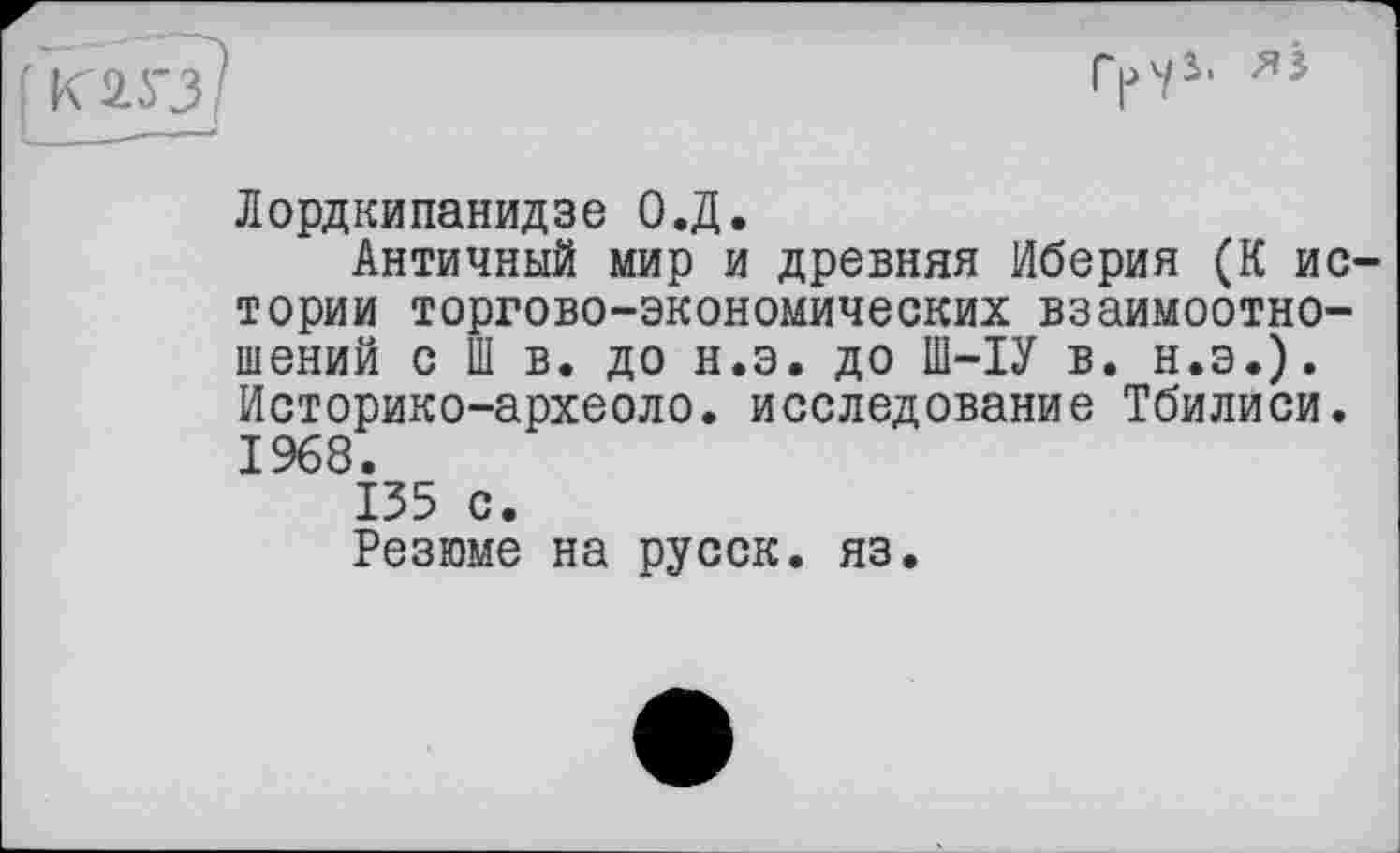 ﻿Лордкипанидзе О.Д.
Античный мир и древняя Иберия (К ис тории торгово-экономических взаимоотношений с Ш в. до н.э. до Ш-ІУ в. н.э.). Историко-археоло. исследование Тбилиси. 1968.
135 с.
Резюме на русск. яз.